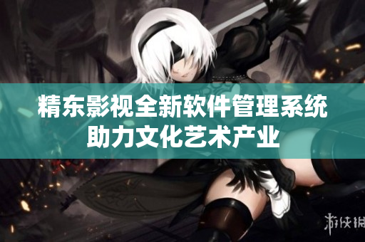 精东影视全新软件管理系统助力文化艺术产业