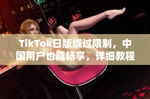 TikTok日版绕过限制，中国用户也能畅享，详细教程揭秘