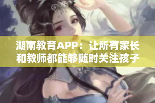 湖南教育APP：让所有家长和教师都能够随时关注孩子的学习情况