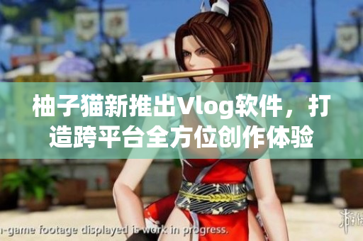柚子猫新推出Vlog软件，打造跨平台全方位创作体验