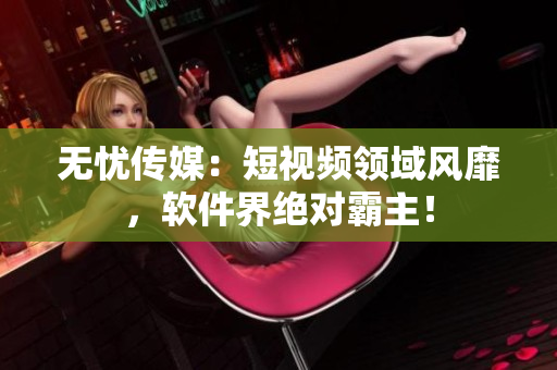 无忧传媒：短视频领域风靡，软件界绝对霸主！