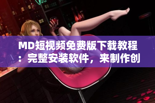 MD短视频免费版下载教程：完整安装软件，来制作创意短视频