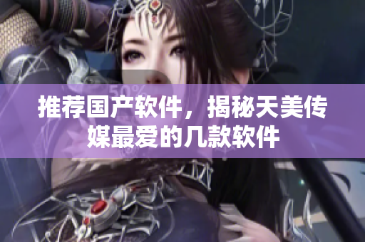 推荐国产软件，揭秘天美传媒最爱的几款软件