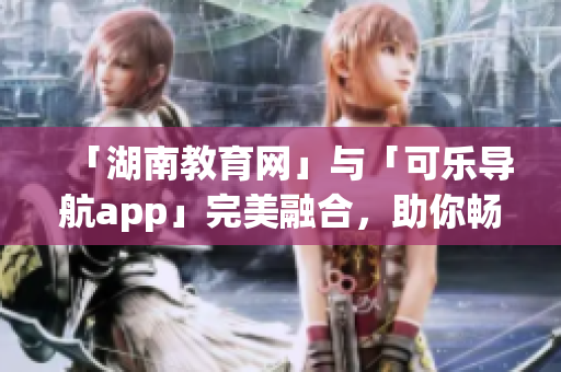 「湖南教育网」与「可乐导航app」完美融合，助你畅游软件世界