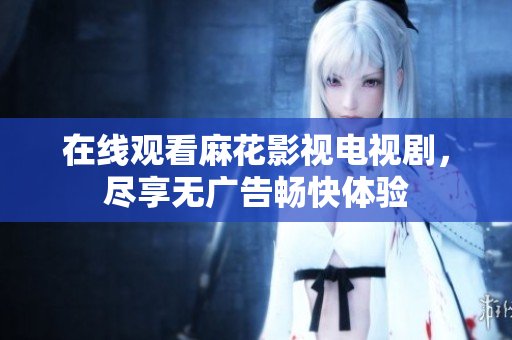 在线观看麻花影视电视剧，尽享无广告畅快体验