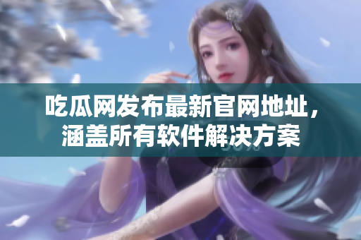 吃瓜网发布最新官网地址，涵盖所有软件解决方案
