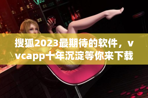 搜狐2023最期待的软件，vvcapp十年沉淀等你来下载