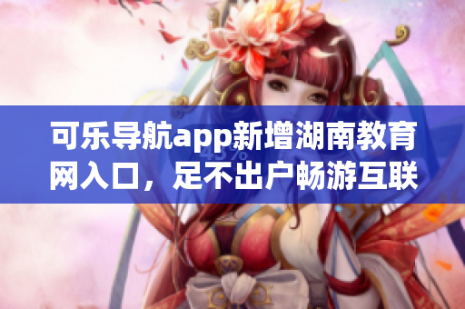 可乐导航app新增湖南教育网入口，足不出户畅游互联网教育资源