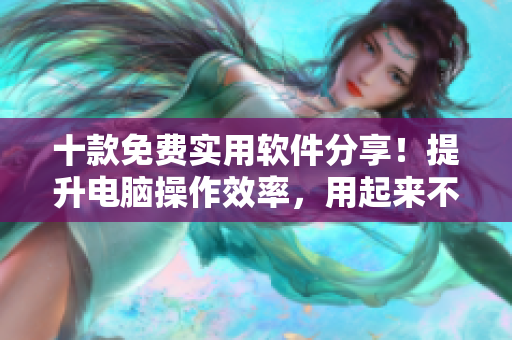 十款免费实用软件分享！提升电脑操作效率，用起来不费力！