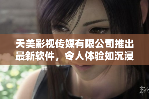 天美影视传媒有限公司推出最新软件，令人体验如沉浸式般的视觉感受
