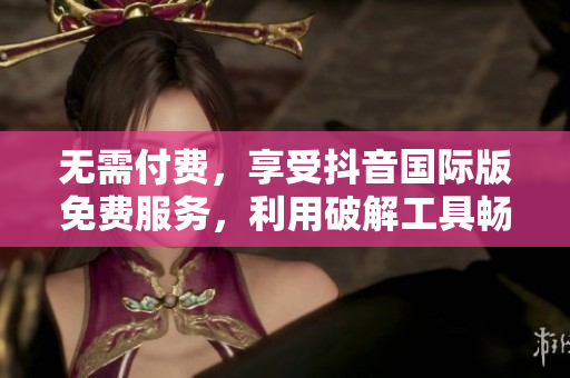 无需付费，享受抖音国际版免费服务，利用破解工具畅玩tiktok