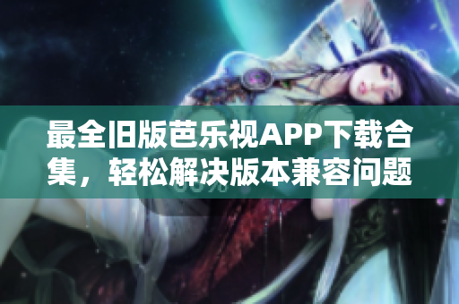 最全旧版芭乐视APP下载合集，轻松解决版本兼容问题