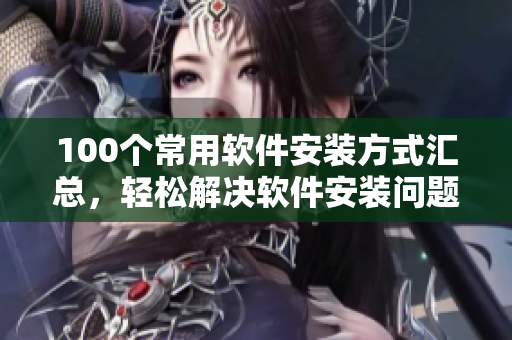 100个常用软件安装方式汇总，轻松解决软件安装问题