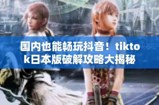 国内也能畅玩抖音！tiktok日本版破解攻略大揭秘