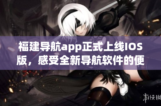福建导航app正式上线IOS版，感受全新导航软件的便捷之旅！