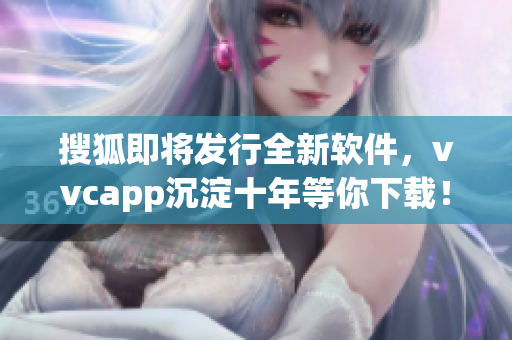 搜狐即将发行全新软件，vvcapp沉淀十年等你下载！
