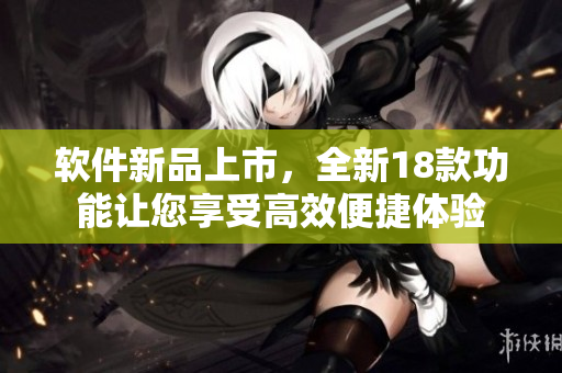 软件新品上市，全新18款功能让您享受高效便捷体验
