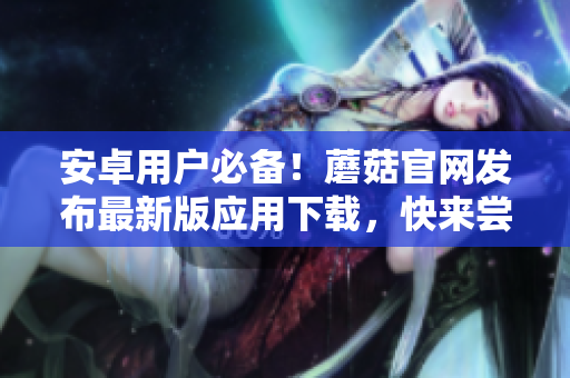 安卓用户必备！蘑菇官网发布最新版应用下载，快来尝鲜！