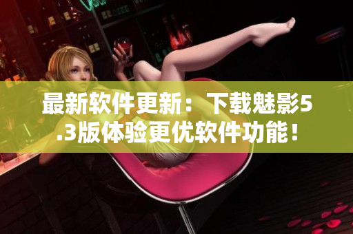 最新软件更新：下载魅影5.3版体验更优软件功能！