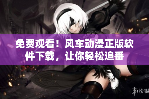 免费观看！风车动漫正版软件下载，让你轻松追番