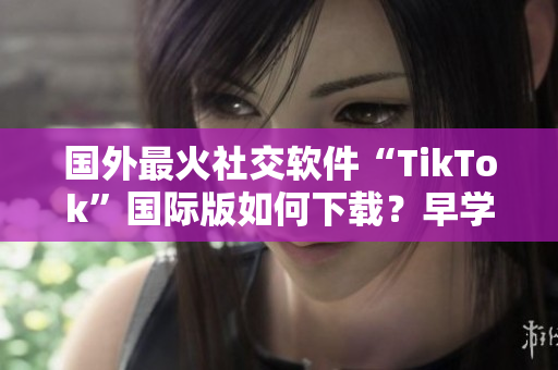 国外最火社交软件“TikTok”国际版如何下载？早学员都爱用！