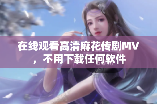 在线观看高清麻花传剧MV，不用下载任何软件