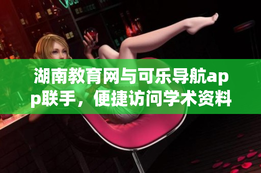湖南教育网与可乐导航app联手，便捷访问学术资料