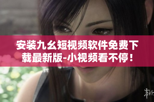 安装九幺短视频软件免费下载最新版-小视频看不停！