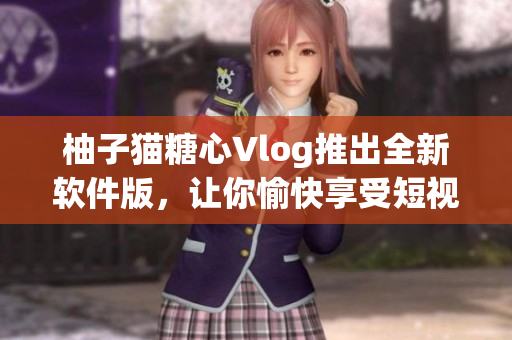 柚子猫糖心Vlog推出全新软件版，让你愉快享受短视频时光