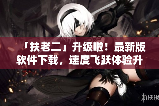 「扶老二」升级啦！最新版软件下载，速度飞跃体验升级！