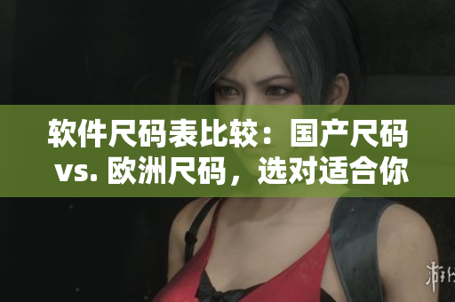 软件尺码表比较：国产尺码 vs. 欧洲尺码，选对适合你的软件尺码