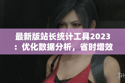 最新版站长统计工具2023：优化数据分析，省时增效！