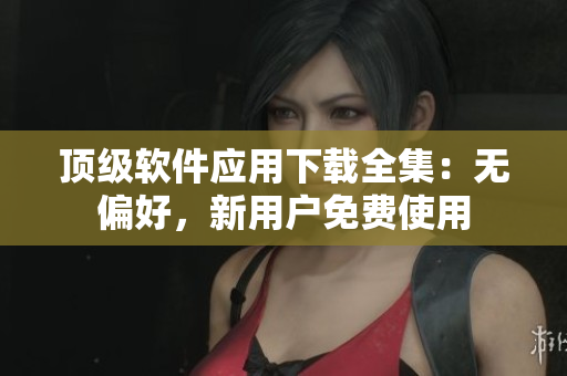 顶级软件应用下载全集：无偏好，新用户免费使用