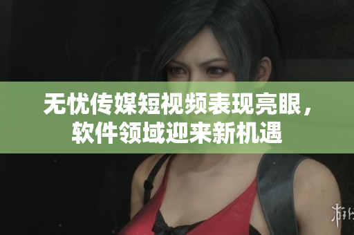 无忧传媒短视频表现亮眼，软件领域迎来新机遇