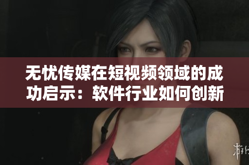 无忧传媒在短视频领域的成功启示：软件行业如何创新突围