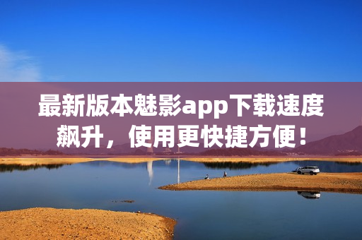 最新版本魅影app下载速度飙升，使用更快捷方便！