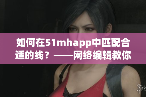 如何在51mhapp中匹配合适的线？——网络编辑教你找到正确入口