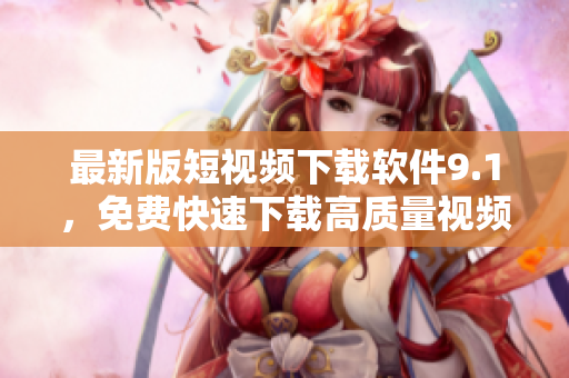 最新版短视频下载软件9.1，免费快速下载高质量视频