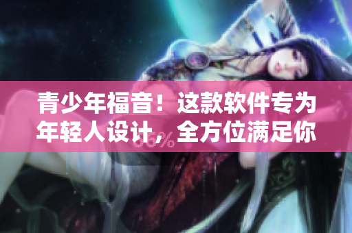 青少年福音！这款软件专为年轻人设计，全方位满足你的需求！