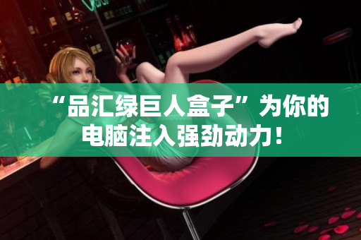 “品汇绿巨人盒子”为你的电脑注入强劲动力！