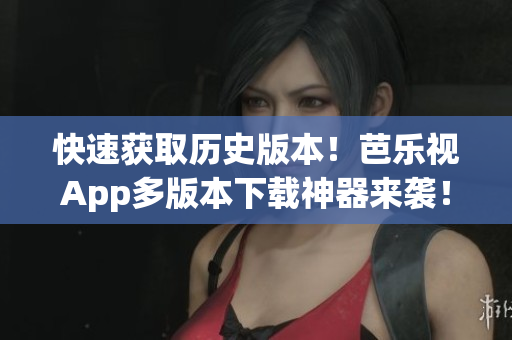 快速获取历史版本！芭乐视App多版本下载神器来袭！