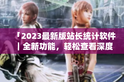 「2023最新版站长统计软件｜全新功能，轻松查看深度数据」