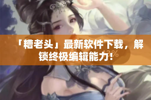 「糟老头」最新软件下载，解锁终极编辑能力！