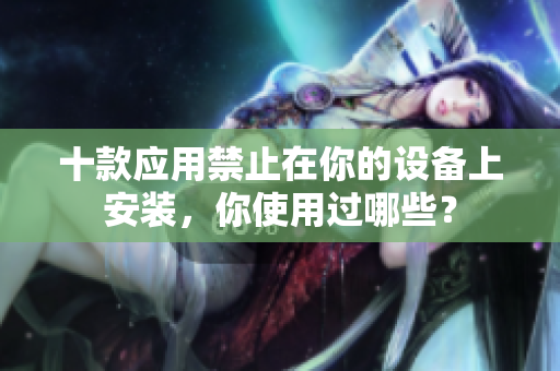 十款应用禁止在你的设备上安装，你使用过哪些？
