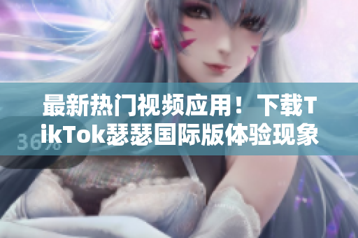 最新热门视频应用！下载TikTok瑟瑟国际版体验现象级视频创作