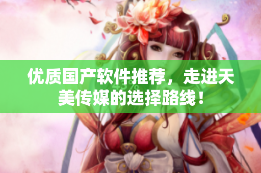 优质国产软件推荐，走进天美传媒的选择路线！