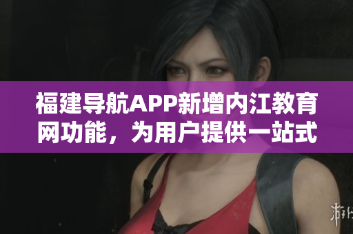 福建导航APP新增内江教育网功能，为用户提供一站式教育服务