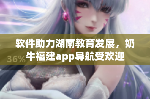软件助力湖南教育发展，奶牛福建app导航受欢迎