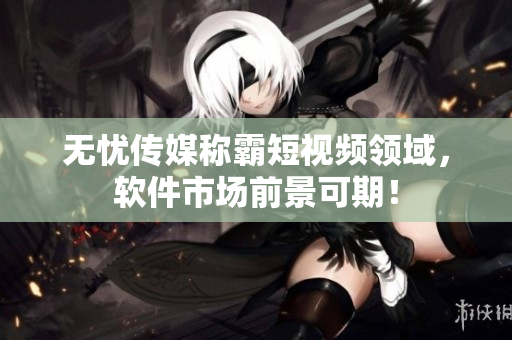 无忧传媒称霸短视频领域，软件市场前景可期！