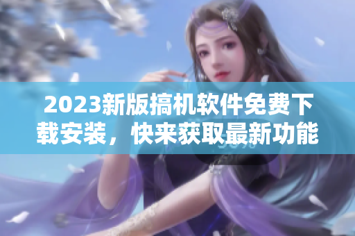 2023新版搞机软件免费下载安装，快来获取最新功能！